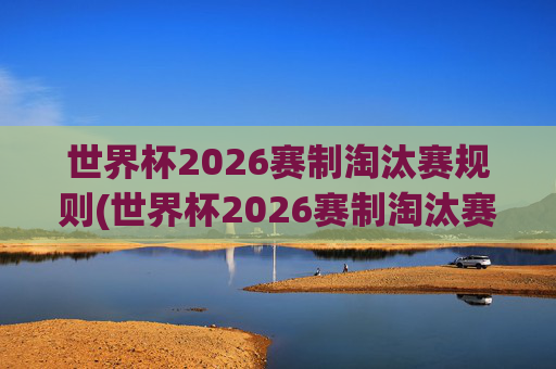 世界杯2026赛制淘汰赛规则(世界杯2026赛制淘汰赛规则是什么)