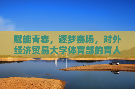 赋能青春，逐梦赛场，对外经济贸易大学体育部的育人实践与活力篇章，赋能青春逐梦赛场，对外经济贸易大学体育部的育人实践与活力篇章