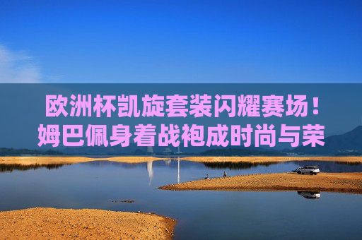 欧洲杯凯旋套装闪耀赛场!姆巴佩身着战袍成时尚与荣耀象征