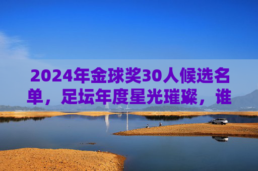 2024年金球奖30人候选名单,足坛年度星光璀璨,谁将加冕?2024年金球奖30人候选名单揭晓,星光璀璨,谁将问鼎?