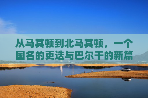 从马其顿到北马其顿,一个国名的更迭与巴尔干的新篇章,马其顿到北马其顿,国名更迭与巴尔干新篇