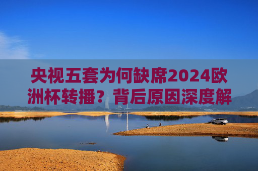 央视五套为何缺席2024欧洲杯转播?背后原因深度解析,央视五套缺席2024欧洲杯转播背后原因深度解析