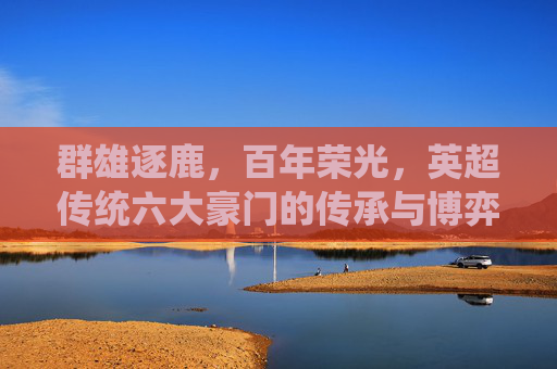 群雄逐鹿,百年荣光,英超传统六大豪门的传承与博弈