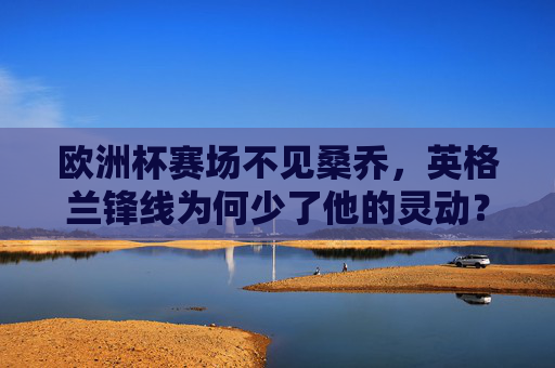 欧洲杯赛场不见桑乔，英格兰锋线为何少了他的灵动？欧洲杯桑乔缺席，英格兰锋线失灵动