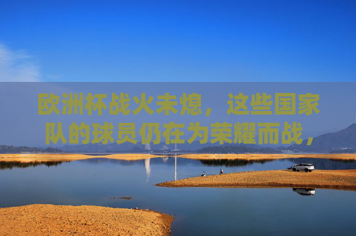 欧洲杯战火未熄，这些国家队的球员仍在为荣耀而战，欧洲杯战火未熄，球员为荣耀而战