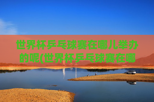 世界杯乒乓球赛在哪儿举办的呢(世界杯乒乓球赛在哪儿举办的呢英语)