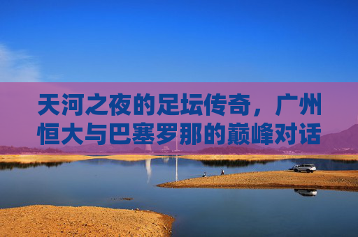 天河之夜的足坛传奇，广州恒大与巴塞罗那的巅峰对话，天河之夜，恒大与巴萨的巅峰对话