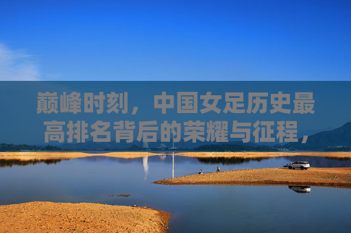 巅峰时刻，中国女足历史最高排名背后的荣耀与征程，巅峰荣耀，中国女足历史最高排名的征程