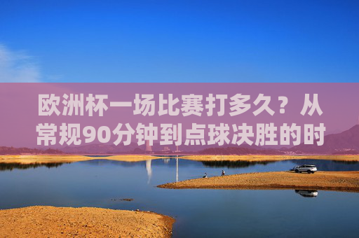 欧洲杯一场比赛打多久?从常规90分钟到点球决胜的时间解析,欧洲杯比赛时长解析,从常规90分钟到点球决胜