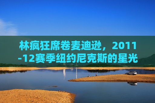 林疯狂席卷麦迪逊，2011-12赛季纽约尼克斯的星光与传奇，林疯狂，麦迪逊的2011-12尼克斯传奇
