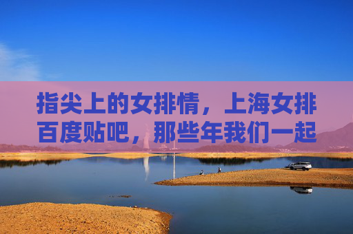 指尖上的女排情,上海女排百度贴吧,那些年我们一起追过的女排姑娘