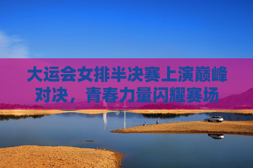 大运会女排半决赛上演巅峰对决,青春力量闪耀赛场