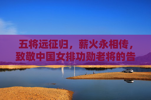 五将远征归，薪火永相传，致敬中国女排功勋老将的告别与传承，致敬五将远征归，薪火永传女排魂