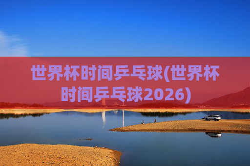 世界杯时间乒乓球(世界杯时间乒乓球2026)