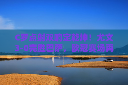 C罗点射双响定乾坤！尤文3-0完胜巴萨，欧冠赛场再演大先生传奇，C罗点射双响定乾坤！尤文3-0完胜巴萨，欧冠大先生再封神