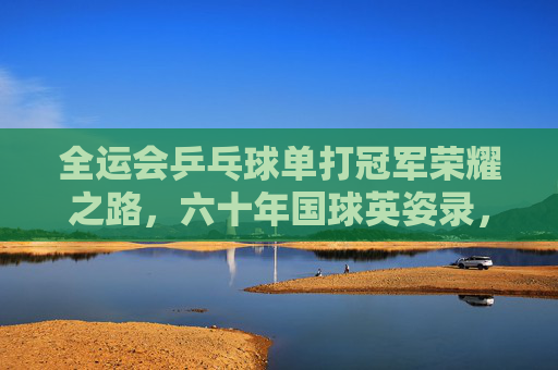 全运会乒乓球单打冠军荣耀之路,六十年国球英姿录,六十年国球荣耀,全运会乒乓球单打冠军英姿录
