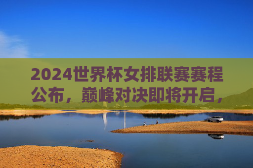 2024世界杯女排联赛赛程公布,巅峰对决即将开启,观赛指南速览,2024世界杯女排联赛赛程公布 观赛指南速览巅峰对决