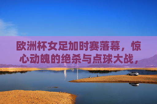 欧洲杯女足加时赛落幕,惊心动魄的绝杀与点球大战,冠军归属尘埃落定,女足欧洲杯加时绝杀点球大战定冠军