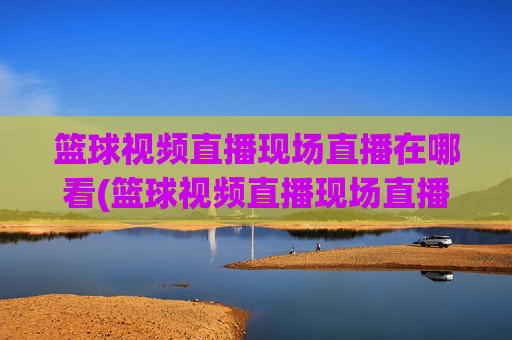 篮球视频直播现场直播在哪看(篮球视频直播现场直播在哪看啊)