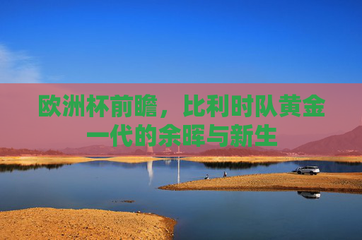 欧洲杯前瞻,比利时队黄金一代的余晖与新生
