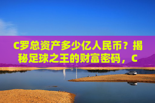 C罗总资产多少亿人民币？揭秘足球之王的财富密码，C罗总资产多少亿人民币？揭秘足球之王的财富密码