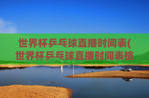世界杯乒乓球直播时间表(世界杯乒乓球直播时间表格)世界杯乒乓球直播时间表