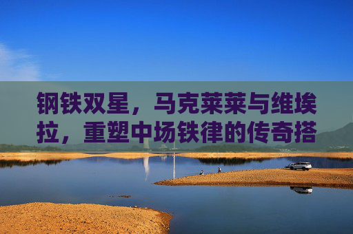 钢铁双星,马克莱莱与维埃拉,重塑中场铁律的传奇搭档,马克莱莱与维埃拉,钢铁双星重塑中场铁律的传奇