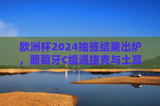 欧洲杯2024抽签结果出炉，葡萄牙C组遇捷克与土耳其，冠军之剑能否斩断死亡之组悬念？欧洲杯2024抽签，葡萄牙C组遇捷克土耳其，冠军之剑能否斩断死亡组悬念？