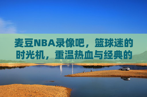 麦豆NBA录像吧,篮球迷的时光机,重温热血与经典的专属角落,麦豆NBA录像吧,篮球迷的时光机,重温热血经典
