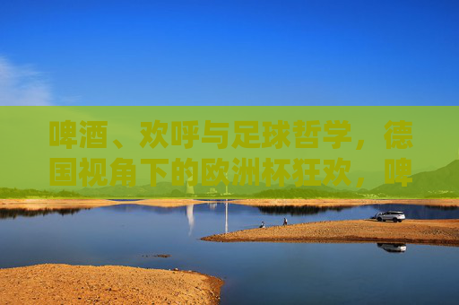 啤酒、欢呼与足球哲学,德国视角下的欧洲杯狂欢,啤酒、欢呼与足球哲学,德国视角的欧洲杯狂欢