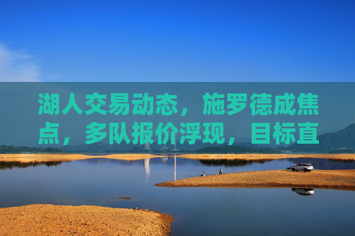 湖人交易动态,施罗德成焦点,多队报价浮现,目标直指冠军拼图,湖人交易聚焦施罗德 多队报价瞄准冠军拼图