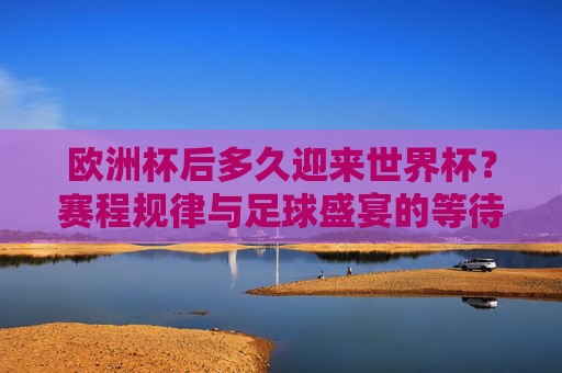 欧洲杯后多久迎来世界杯?赛程规律与足球盛宴的等待