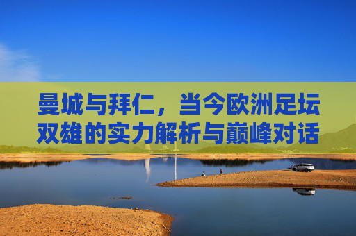 曼城与拜仁,当今欧洲足坛双雄的实力解析与巅峰对话