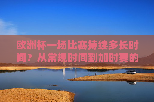 欧洲杯一场比赛持续多长时间？从常规时间到加时赛的全面解析，欧洲杯比赛时长全解析，从常规时间到加时赛