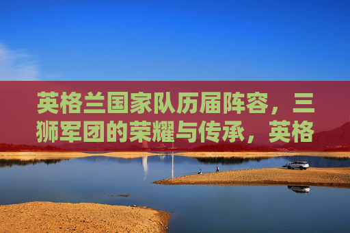 英格兰国家队历届阵容,三狮军团的荣耀与传承,英格兰国家队历届阵容,三狮军团的荣耀与传承