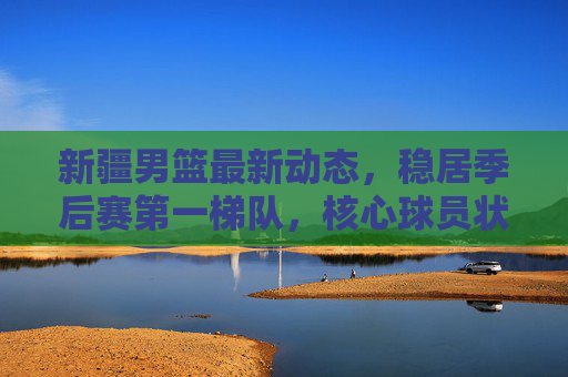 新疆男篮最新动态，稳居季后赛第一梯队，核心球员状态回暖，战术体系持续升级，新疆男篮动态，稳居季后赛第一梯队，核心回暖战术升级