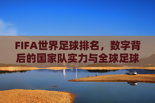 FIFA世界足球排名,数字背后的国家队实力与全球足球格局,FIFA世界足球排名,数字背后的国家队实力与全球足球格局