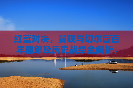 红蓝对决，曼联与切尔西百年恩怨及历史战绩全解析，红蓝对决，曼联与切尔西百年恩怨及历史战绩全解析