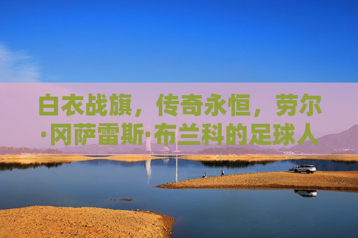 白衣战旗，传奇永恒，劳尔·冈萨雷斯·布兰科的足球人生，白衣战旗铸传奇，劳尔·冈萨雷斯·布兰科的足球人生