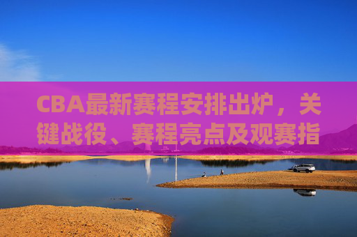 CBA最新赛程安排出炉，关键战役、赛程亮点及观赛指南，CBA最新赛程出炉，关键战役、赛程亮点及观赛指南