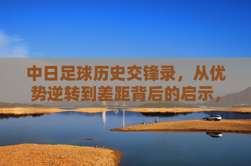 中日足球历史交锋录，从优势逆转到差距背后的启示，中日足球交锋史，从优势逆转到差距启示