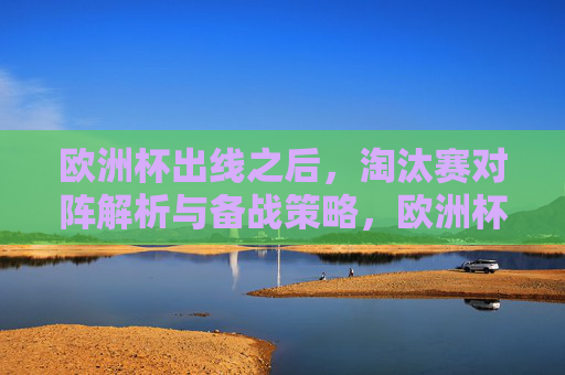 欧洲杯出线之后,淘汰赛对阵解析与备战策略,欧洲杯出线后,淘汰赛对阵解析与备战策略