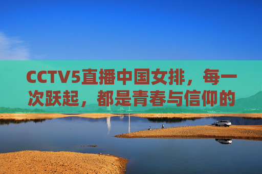 CCTV5直播中国女排,每一次跃起,都是青春与信仰的回响,青春跃起,信仰回响,CCTV5直播中国女排