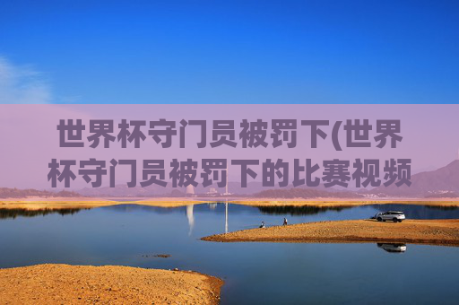 世界杯守门员被罚下(世界杯守门员被罚下的比赛视频)世界杯守门员遭红牌罚下