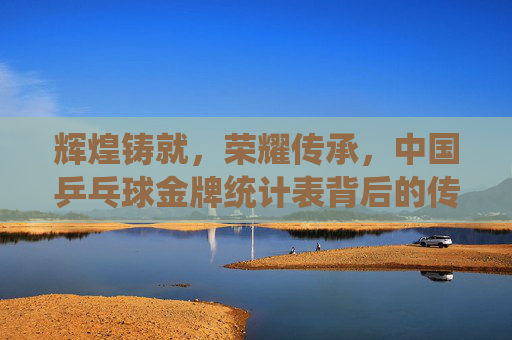 辉煌铸就,荣耀传承,中国乒乓球金牌统计表背后的传奇,中国乒乓球金牌统计表,辉煌铸就的传奇传承