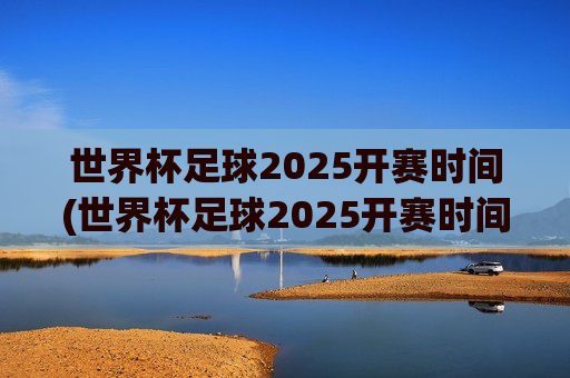 世界杯足球2025开赛时间(世界杯足球2025开赛时间表)