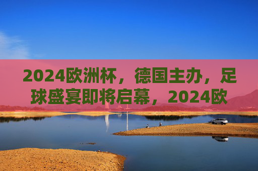 2024欧洲杯，德国主办，足球盛宴即将启幕，2024欧洲杯德国主办，足球盛宴启幕在即