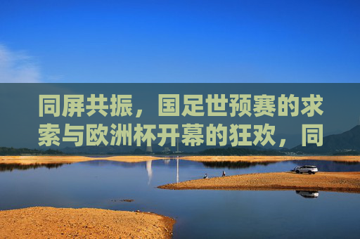 同屏共振,国足世预赛的求索与欧洲杯开幕的狂欢,同屏共振,国足世预赛的求索与欧洲杯开幕的狂欢