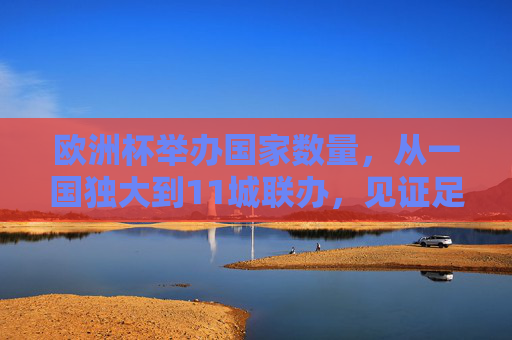 欧洲杯举办国家数量,从一国独大到11城联办,见证足球盛宴的扩容之路,欧洲杯举办国扩容之路,从一国独大到11城联办