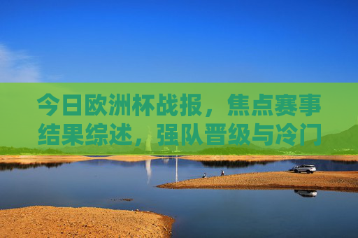 今日欧洲杯战报，焦点赛事结果综述，强队晋级与冷门并存，欧洲杯战报，焦点赛事，强队晋级冷门并存